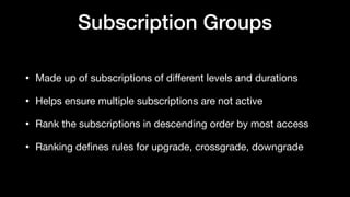 Subscription Groups
• Made up of subscriptions of diﬀerent levels and durations

• Helps ensure multiple subscriptions are not active

• Rank the subscriptions in descending order by most access

• Ranking deﬁnes rules for upgrade, crossgrade, downgrade
 