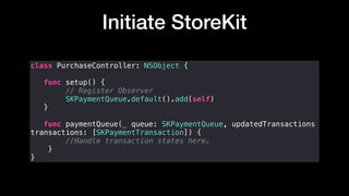 Initiate StoreKit
class PurchaseController: NSObject {
func setup() {
// Register Observer
SKPaymentQueue.default().add(self)
}
func paymentQueue(_ queue: SKPaymentQueue, updatedTransactions
transactions: [SKPaymentTransaction]) {
//Handle transaction states here.
}
}
 