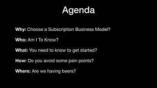 Agenda
Why: Choose a Subscription Business Model?

Who: Am I To Know?

What: You need to know to get started?

How: Do you avoid some pain points?

Where: Are we having beers?
 