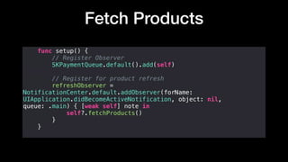 Fetch Products
func setup() {
// Register Observer
SKPaymentQueue.default().add(self)
// Register for product refresh
refreshObserver =
NotificationCenter.default.addObserver(forName:
UIApplication.didBecomeActiveNotification, object: nil,
queue: .main) { [weak self] note in
self?.fetchProducts()
}
}
 