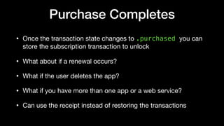 Purchase Completes
• Once the transaction state changes to .purchased you can
store the subscription transaction to unlock
• What about if a renewal occurs?

• What if the user deletes the app?

• What if you have more than one app or a web service?

• Can use the receipt instead of restoring the transactions
 