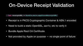 let receiptURL = Bundle.main.appStoreReceiptURL
• Receipt is in PKCS Cryptographic Container & ASN.1 encoded 

• Need to build a static OpenSSL, asn1c, etc to verify it

• Bundle Apple Root CA Certiﬁcate 

• Not provided by Apple on purpose — no single point of failure
On-Device Receipt Validation
 