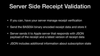 Server Side Receipt Validation
• If you can, have your server manage receipt veriﬁcation 

• Send the BASE64 binary encoded receipt data and store it

• Server sends it to Apple server that responds with JSON
payload of the receipt and a latest version of receipt data

• JSON includes additional information about subscription state
 