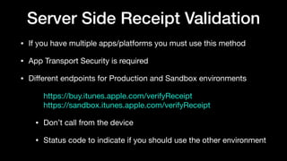 Server Side Receipt Validation
• If you have multiple apps/platforms you must use this method

• App Transport Security is required

• Diﬀerent endpoints for Production and Sandbox environments

https://buy.itunes.apple.com/verifyReceipt 
https://sandbox.itunes.apple.com/verifyReceipt

• Don’t call from the device

• Status code to indicate if you should use the other environment
 