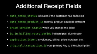 Additional Receipt Fields
• auto_renew_status indicates if the customer has cancelled

• auto_renew_product_id renewal product could be diﬀerent

• price_consent_status when you change the price 

• is_in_billing_retry_period indicate past due to user 

• expiration_intent is voluntary, billing, price increase, etc.

• original_transaction_id your primary key to the subscription
 