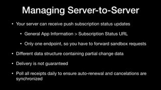 Managing Server-to-Server
• Your server can receive push subscription status updates

• General App Information > Subscription Status URL

• Only one endpoint, so you have to forward sandbox requests 

• Diﬀerent data structure containing partial change data

• Delivery is not guaranteed 

• Poll all receipts daily to ensure auto-renewal and cancelations are
synchronized
 