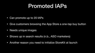 Promoted IAPs
• Can promote up to 20 IAPs

• Give customers browsing the App Store a one-tap buy button

• Needs unique images

• Shows up in search results (n.b., ASO marketers)

• Another reason you need to initialize StoreKit at launch
 