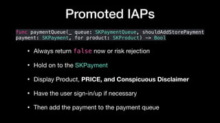 Promoted IAPs
func paymentQueue(_ queue: SKPaymentQueue, shouldAddStorePayment
payment: SKPayment, for product: SKProduct) -> Bool
• Always return false now or risk rejection

• Hold on to the SKPayment

• Display Product, PRICE, and Conspicuous Disclaimer 

• Have the user sign-in/up if necessary

• Then add the payment to the payment queue
 