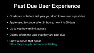 Past Due User Experience
• On-device or before last year you don’t know user is past due

• Apple used to cancel after 24 hours, now it is 60 days

• Up to you how to limit access

• Clearly inform the user that they are past due

• Show a button that opens  
https://apps.apple.com/account/billing
 