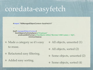 coredata-easyfetch
   #import “NSManagedObjectContext-EasyFetch.h”

   …

   [[self managedObjectContext]
      fetchObjectsForEntityName:@"Employee"
           predicateWithFormat:@"(lastName LIKE[c] 'Worsley') AND (salary > %@)",
                       minimumSalary];


Made a category so it’s easy                       All objects, unsorted (1)
to reuse.
                                                   All objects, sorted (2)
Refactored easy ﬁltering.
                                                   Some objects, unsorted (2)
Added easy sorting.
                                                   Some objects, sorted (4)
 
