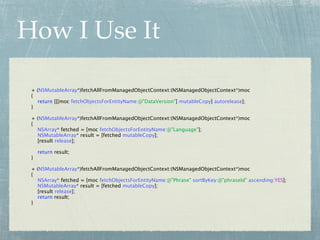 How I Use It

 + (NSMutableArray*)fetchAllFromManagedObjectContext:(NSManagedObjectContext*)moc
 {
   return [[[moc fetchObjectsForEntityName:@"DataVersion"] mutableCopy] autorelease];
 }

 + (NSMutableArray*)fetchAllFromManagedObjectContext:(NSManagedObjectContext*)moc
 {
   NSArray* fetched = [moc fetchObjectsForEntityName:@"Language"];
   NSMutableArray* result = [fetched mutableCopy];
   [result release];

     return result;
 }

 + (NSMutableArray*)fetchAllFromManagedObjectContext:(NSManagedObjectContext*)moc
 {
   NSArray* fetched = [moc fetchObjectsForEntityName:@"Phrase" sortByKey:@"phraseId" ascending:YES];
   NSMutableArray* result = [fetched mutableCopy];
   [result release];
   return result;
 }
 