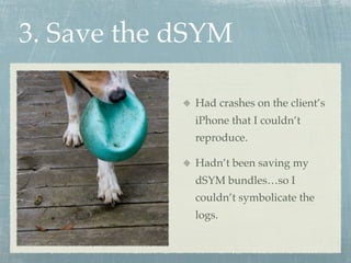 3. Save the dSYM

             Had crashes on the client’s
             iPhone that I couldn’t
             reproduce.

             Hadn’t been saving my
             dSYM bundles…so I
             couldn’t symbolicate the
             logs.
 