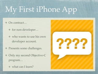 My First iPhone App
On contract…

  for non-developer…

  who wants to use his own
  developer account.

Presents some challenges.

Only my second Objective-C
program…

  what can I learn?
 
