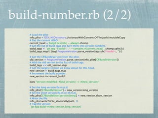 build-number.rb (2/2)
   # Load the plist
   info_plist = OSX::NSDictionary.dictionaryWithContentsOfFile(path).mutableCopy
   # Get the current HEAD
   current_head = %x(git describe --always).chomp
   # Get the list of build tags and turn them into version numbers.
   build_tags = `git tag -l build-* --contains #{current_head}`.chomp.split($/)
   build_tags.map! { |tag| ProgramVersion.parse_version(tag.sub(/^build-/, '')) }

   # Get the CFBundleVersion from the plist.
   old_version = ProgramVersion.parse_version(info_plist['CFBundleVersion'])
   # Add the old version to the list of build tags.
   build_tags << old_version.dup
   # Get the largest version we know about for this head.
   new_version = build_tags.max
   # Increment the build number
   new_version.increment_build!

   puts "Version modiﬁed: #{old_version} -> #{new_version}"

   # Set the long version (M.m.p.b)
   info_plist['CFBundleVersion'] = new_version.long_version
   # Set the short version (M.m or M.m.p).
   info_plist['CFBundleShortVersionString'] = new_version.short_version
   # Write the ﬁle.
   info_plist.writeToFile_atomically(path, 1)
   # Tag the version
   `git tag build-#{new_version.long_version}`
 
