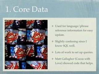 1. Core Data
               Used for language/phrase
               reference information for easy
               update.

               Slightly confusing since I
               know SQL well.

               Lots of work to set up queries.

               Matt Gallagher (Cocoa with
               Love) showed code that helps.
 