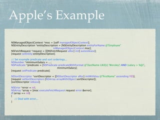 Apple’s Example
NSManagedObjectContext *moc = [self managedObjectContext];
NSEntityDescription *entityDescription = [NSEntityDescription entityForName:@"Employee"
                                    inManagedObjectContext:moc];
NSFetchRequest *request = [[[NSFetchRequest alloc] init] autorelease];
[request setEntity:entityDescription];

// Set example predicate and sort orderings...
NSNumber *minimumSalary = ...;
NSPredicate *predicate = [NSPredicate predicateWithFormat:@"(lastName LIKE[c] 'Worsley') AND (salary > %@)",
                                     minimumSalary];
[request setPredicate:predicate];

NSSortDescriptor *sortDescriptor = [[NSSortDescriptor alloc] initWithKey:@"ﬁrstName" ascending:YES];
[request setSortDescriptors:[NSArray arrayWithObject:sortDescriptor]];
[sortDescriptor release];

NSError *error = nil;
NSArray *array = [moc executeFetchRequest:request error:&error];
if (array == nil)
{
    // Deal with error...
}
 