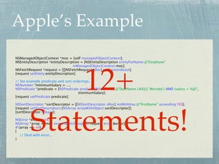 Apple’s Example
NSManagedObjectContext *moc = [self managedObjectContext];
NSEntityDescription *entityDescription = [NSEntityDescription entityForName:@"Employee"
                                    inManagedObjectContext:moc];




            12+
NSFetchRequest *request = [[[NSFetchRequest alloc] init] autorelease];
[request setEntity:entityDescription];

// Set example predicate and sort orderings...
NSNumber *minimumSalary = ...;
NSPredicate *predicate = [NSPredicate predicateWithFormat:@"(lastName LIKE[c] 'Worsley') AND (salary > %@)",
                                     minimumSalary];
[request setPredicate:predicate];

NSSortDescriptor *sortDescriptor = [[NSSortDescriptor alloc] initWithKey:@"ﬁrstName" ascending:YES];




        Statements!
[request setSortDescriptors:[NSArray arrayWithObject:sortDescriptor]];
[sortDescriptor release];

NSError *error = nil;
NSArray *array = [moc executeFetchRequest:request error:&error];
if (array == nil)
{
    // Deal with error...
}
 