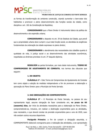 EstedocumentoécópiadooriginalassinadodigitalmenteporROBERTASEITENFUSS.Paraconferirooriginal,acesseositehttp://www.mpsc.mp.br,informeoprocesso06.2019.00003921-5eocódigo
161C817.
fls. 48
PROMOTORIA DE JUSTIÇA DA COMARCA DE PONTE SERRADA
2 5/
Rua 3 de Maio, n. 460, Centro, Ponte Serrada/SC - CEP 89.683-000
Telefone 49 3435-6301 - E-mail: ponteserradapj@mpsc.mp.br
as formas de transformação do ambiente construído, visando aumentar o bem-estar dos
habitantes e promover o pleno desenvolvimento das funções sociais da cidade, como
disciplina o art. 182 da Constituição da República;
CONSIDERANDO que o Plano Diretor é instrumento básico da política de
desenvolvimento e de expansão urbana;
CONSIDERANDO o disposto no art. 39 do Estatuto da Cidade, que prevê
que a propriedade urbana deve cumprir a sua inata função social, se atendidas às exigências
fundamentais da ordenação da cidade expressas no plano diretor;
CONSIDERANDO o atendimento das necessidades dos cidadãos quanto à
qualidade de vida, à justiça social e ao desenvolvimento das atividades econômicas,
respeitadas as diretrizes previstas no art. 2º daquele diploma;
RESOLVEM as partes formalizar, por meio deste instrumento, TERMO DE
COMPROMISSO DE AJUSTAMENTO DE CONDUTA, nos termos das cláusulas que
seguem:
1. DO OBJETO:
CLÁUSULA 1ª - Este Termo de Compromisso de Ajustamento de Conduta
tem como objeto a adoção de medidas indispensáveis a fim de promover a elaboração e
aprovação do Plano Diretor para o Município de Ponte Serrada.
2. DAS OBRIGAÇÕES DO COMPROMITENTE:
CLÁUSULA 2ª - O Município de Ponte Serrada, na pessoa de seu
representante legal, assume obrigação de fazer consistente em, no prazo de 60
(sessenta) dias, dar início às atividades necessárias para a elaboração do Plano Diretor,
comprometendo-se, inclusive, em realizar a destinação orçamentária para as atividades,
caso necessário, o que deverá constar da previsão orçamentária para o ano de 2020, caso
não existam outros recursos disponíveis.
Parágrafo Primeiro: a fim de cumprir a obrigação assumida, o
COMPROMITENTE elaborará cronograma para a realização das atividades, a ser apresentado
 
