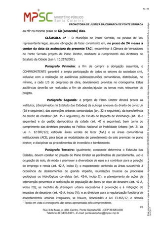 EstedocumentoécópiadooriginalassinadodigitalmenteporROBERTASEITENFUSS.Paraconferirooriginal,acesseositehttp://www.mpsc.mp.br,informeoprocesso06.2019.00003921-5eocódigo
161C817.
fls. 49
PROMOTORIA DE JUSTIÇA DA COMARCA DE PONTE SERRADA
3 5/
Rua 3 de Maio, n. 460, Centro, Ponte Serrada/SC - CEP 89.683-000
Telefone 49 3435-6301 - E-mail: ponteserradapj@mpsc.mp.br
ao MP no mesmo prazo de 60 (sessenta) dias.
CLÁUSULA 3ª - O Município de Ponte Serrada, na pessoa de seu
representante legal, assume obrigação de fazer consistente em, no prazo de 24 meses a
1contar da data da assinatura do presente TAC , encaminhar à Câmara de Vereadores
de Ponte Serrada projeto de Plano Diretor, mediante o cumprimento das diretrizes do
Estatuto da Cidade (Lei n. 10.257/2001).
Parágrafo Primeiro: a fim de cumprir a obrigação assumida, o
COMPROMITENTE garantirá a ampla participação de todos os setores da sociedade civil,
inclusive com a realização de audiências públicas/reuniões comunitárias, distribuídas, no
mínimo, a cada 1/5 do progresso da obra, devidamente previstas no cronograma. Estas
audiências deverão ser realizadas a fim de abordar/ajustar os temas mais relevantes do
projeto.
Parágrafo Segundo: o projeto de Plano Diretor deverá prever os
institutos, (disciplinados no Estatuto das Cidades) da outorga onerosa do direito de construir
(28 e seguintes), das operações urbanas consorciadas (art. 32 e seguintes), da transferência
do direito de construir (art. 35 e seguintes), do Estudo de Impacto de Vizinhança (art. 36 e
seguintes) e da gestão democrática da cidade (art. 43 e seguintes); bem como do
cumprimento das diretrizes previstas na Política Nacional de Mobilidade Urbana (art. 21 da
Lei n. 12.587/12); estipular áreas verdes de lazer (AVL) e as áreas comunitárias
institucionais (ACI), para todas as modalidades de parcelamento do solo previstas no plano
diretor; e disciplinar os procedimentos de inventário e tombamento.
Parágrafo Terceiro: igualmente, consoante determina o Estatuto das
Cidades, devem constar no projeto de Plano Diretor os parâmetros de parcelamento, uso e
ocupação do solo, de modo a promover a diversidade de usos e a contribuir para a geração
de emprego e renda (art. 42-A, inciso I); o mapeamento contendo as áreas suscetíveis à
ocorrência de deslizamentos de grande impacto, inundações bruscas ou processos
geológicos ou hidrológicos correlatos (art. 42-A, inciso II); o planejamento de ações de
intervenção preventiva e realocação de população de áreas de risco de desastre (art. 42-A,
inciso III); as medidas de drenagem urbana necessárias à prevenção e à mitigação de
impactos de desastres (art. 42-A, inciso IV); e as diretrizes para a regularização fundiária de
assentamentos urbanos irregulares, se houver, observadas a Lei 13.465/17, e demais
1
Tendo em vista o cronograma das obras apresentado pelo compromitente.
 