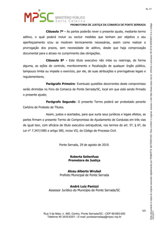 EstedocumentoécópiadooriginalassinadodigitalmenteporROBERTASEITENFUSS.Paraconferirooriginal,acesseositehttp://www.mpsc.mp.br,informeoprocesso06.2019.00003921-5eocódigo
161C817.
fls. 51
PROMOTORIA DE JUSTIÇA DA COMARCA DE PONTE SERRADA
5 5/
Rua 3 de Maio, n. 460, Centro, Ponte Serrada/SC - CEP 89.683-000
Telefone 49 3435-6301 - E-mail: ponteserradapj@mpsc.mp.br
Cláusula 7ª - As partes poderão rever o presente ajuste, mediante termo
aditivo, o qual poderá incluir ou excluir medidas que tenham por objetivo o seu
aperfeiçoamento e/ou se mostrem tecnicamente necessárias, assim como realizar a
prorrogação dos prazos, sem necessidade de aditivo, desde que haja comprovação
documental para o atraso no cumprimento das obrigações.
Cláusula 8ª - Este título executivo não inibe ou restringe, de forma
alguma, as ações de controle, monitoramento e fiscalização de qualquer órgão público,
tampouco limita ou impede o exercício, por ele, de suas atribuições e prerrogativas legais e
regulamentares;
Parágrafo Primeiro: Eventuais questões decorrentes deste compromisso
serão dirimidas no Foro da Comarca de Ponte Serrada/SC, local em que está sendo firmado
o presente ajuste;
Parágrafo Segundo: O presente Termo poderá ser protestado perante
Cartório de Protesto de Títulos.
Assim, justos e acertados, para que surta seus jurídicos e legais efeitos, as
partes firmam o presente Termo de Compromisso de Ajustamento de Condutas em três vias
de igual teor, com eficácia de título executivo extrajudicial, nos termos do art. 5º, § 6º, da
Lei n° 7.347/1985 e artigo 585, inciso VII, do Código de Processo Civil.
Ponte Serrada, 29 de agosto de 2019.
Roberta Seitenfuss
Promotora de Justiça
Alceu Alberto Wrubel
Prefeito Municipal de Ponte Serrada
André Luiz Panizzi
Assessor Jurídico do Município de Ponte Serrada/SC
 