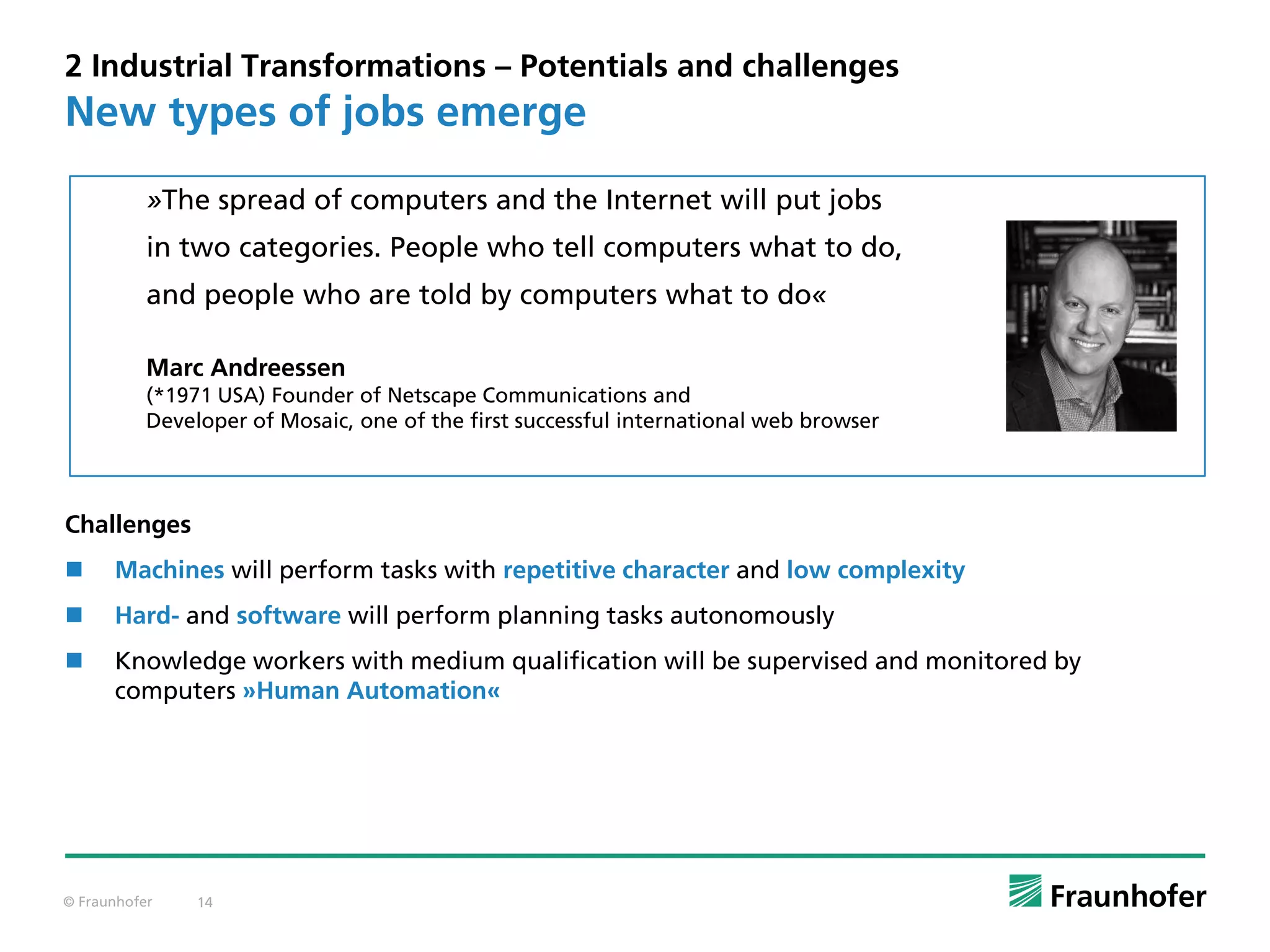 © Fraunhofer 14
»The spread of computers and the Internet will put jobs
in two categories. People who tell computers what to do,
and people who are told by computers what to do«
Marc Andreessen
(*1971 USA) Founder of Netscape Communications and
Developer of Mosaic, one of the first successful international web browser
2 Industrial Transformations – Potentials and challenges
Challenges
 Machines will perform tasks with repetitive character and low complexity
 Hard- and software will perform planning tasks autonomously
 Knowledge workers with medium qualification will be supervised and monitored by
computers »Human Automation«
New types of jobs emerge
 
