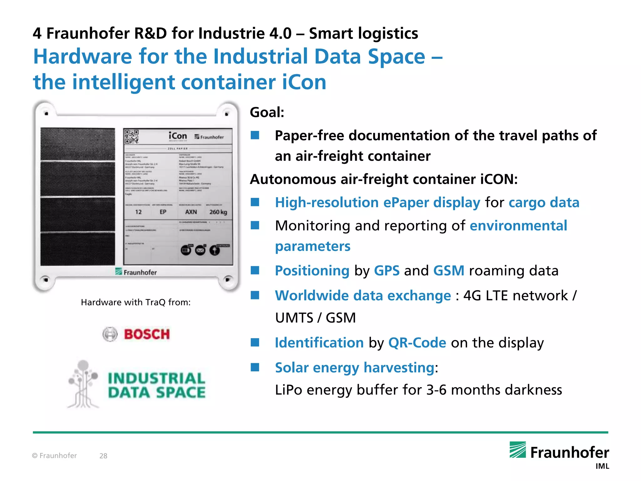 © Fraunhofer 28
4 Fraunhofer R&D for Industrie 4.0 – Smart logistics
Goal:
 Paper-free documentation of the travel paths of
an air-freight container
Autonomous air-freight container iCON:
 High-resolution ePaper display for cargo data
 Monitoring and reporting of environmental
parameters
 Positioning by GPS and GSM roaming data
 Worldwide data exchange : 4G LTE network /
UMTS / GSM
 Identification by QR-Code on the display
 Solar energy harvesting:
LiPo energy buffer for 3-6 months darkness
Hardware for the Industrial Data Space –
the intelligent container iCon
Hardware with TraQ from:
 