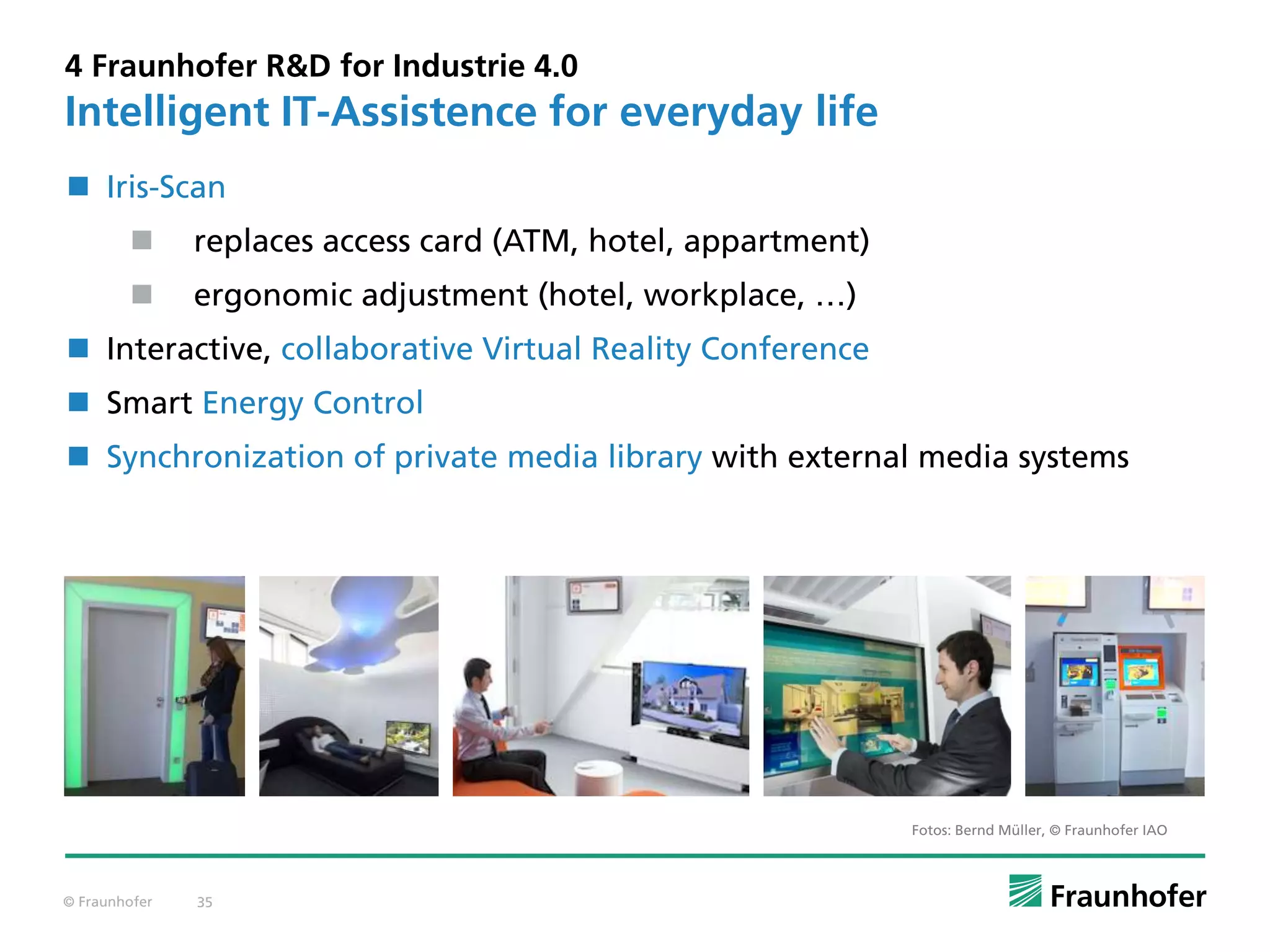 © Fraunhofer 35
4 Fraunhofer R&D for Industrie 4.0
Intelligent IT-Assistence for everyday life
Fotos: Bernd Müller, © Fraunhofer IAO
 Iris-Scan
 replaces access card (ATM, hotel, appartment)
 ergonomic adjustment (hotel, workplace, …)
 Interactive, collaborative Virtual Reality Conference
 Smart Energy Control
 Synchronization of private media library with external media systems
 