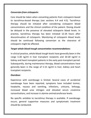 Conversion from ciclosporin:
Care should be taken when converting patients from ciclosporin-based
to tacrolimus-based therapy (see sections 4.4 and 4.5). Tacrolimus
therapy should be initiated after considering ciclosporin blood
concentrations and the clinical condition of the patient. Dosing should
be delayed in the presence of elevated ciclosporin blood levels. In
practice, tacrolimus therapy has been initiated 12-24 hours after
discontinuation of ciclosporin. Monitoring of ciclosporin blood levels
should be continued following conversion as the clearance of
ciclosporin might be affected.
Target whole blood trough concentration recommendations:
In clinical practice, whole blood trough levels have generally been in the
range 5-20 ng/ml in liver transplant recipients and 10-20 ng/ml in
kidney and heart transplant patients in the early post-transplant period.
Subsequently, during maintenance therapy, blood concentrations have
generally been in the range of 5-15 ng/ml in liver, kidney and heart
transplant recipients.
Overdose:
Experience with overdosage is limited. Several cases of accidental
overdosage have been reported; symptoms have included tremor,
headache, nausea and vomiting, infections, urticaria, lethargy,
increased blood urea nitrogen and elevated serum creatinine
concentrations, and increase in alanine aminotransferase levels.
No specific antidote to tacrolimus therapy is available. If overdosage
occurs, general supportive measures and symptomatic treatment
should be conducted.
 