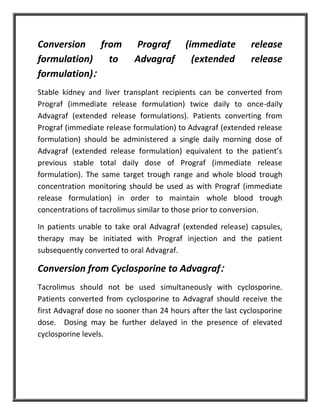Conversion from Prograf (immediate release
formulation) to Advagraf (extended release
formulation):
Stable kidney and liver transplant recipients can be converted from
Prograf (immediate release formulation) twice daily to once-daily
Advagraf (extended release formulations). Patients converting from
Prograf (immediate release formulation) to Advagraf (extended release
formulation) should be administered a single daily morning dose of
Advagraf (extended release formulation) equivalent to the patient’s
previous stable total daily dose of Prograf (immediate release
formulation). The same target trough range and whole blood trough
concentration monitoring should be used as with Prograf (immediate
release formulation) in order to maintain whole blood trough
concentrations of tacrolimus similar to those prior to conversion.
In patients unable to take oral Advagraf (extended release) capsules,
therapy may be initiated with Prograf injection and the patient
subsequently converted to oral Advagraf.
Conversion from Cyclosporine to Advagraf:
Tacrolimus should not be used simultaneously with cyclosporine.
Patients converted from cyclosporine to Advagraf should receive the
first Advagraf dose no sooner than 24 hours after the last cyclosporine
dose. Dosing may be further delayed in the presence of elevated
cyclosporine levels.
 