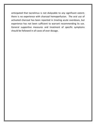 anticipated that tacrolimus is not dialyzable to any significant extent;
there is no experience with charcoal hemoperfusion. The oral use of
activated charcoal has been reported in treating acute overdoses, but
experience has not been sufficient to warrant recommending its use.
General supportive measures and treatment of specific symptoms
should be followed in all cases of over dosage.
 