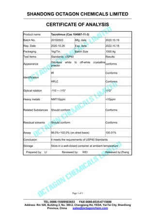 SHANDONG OCTAGON CHEMICALS LIMITED
CERTIFICATE OF ANALYSIS
TEL:0086-15589503653 FAX:0086-0535-6715688
Address: Rm 528, Building 2, No. 300-2, Changjiang Rd, YEDA, YanTai City, ShanDong
Province, China sales@octagonchem.com
Page 1 of 1
Page 1 of 1
Product name Tacrolimus (Cas 104987-11-3)
Batch No. 20100503 Mfg. date 2020.10.19
Rep. Date 2020.10.28 Exp. date 2022.10.18
Packaging 1kg/Tin Batch Size 1000.4g
Test Items Standards: USP40 Results
Appearance
Odorless white to off-white crystalline
powder
conforms
Identification
IR Conforms
HPLC Conforms
Optical rotation -110 ~ -115° -112°
Heavy metals NMT10ppm <10ppm
Related Substances Should conform Conforms
Residual solvents Should conform Conforms
Assay 98.0%~102.0% (on dried basis) 100.01%
Conclusion It meets the requirements of USP40 Standards
Storage Store in a well-closed container at ambient temperature
Prepared by: LI Reviewed by: WEI Released by:Zhang
 