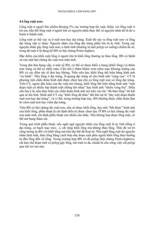 NGOẠI KHOA LÂM SÀNG-2007
4-Lồng ruột non:
Lồng ruột ở người lớn chiếm khoảng 5% các trường hợp tắc ruột. Khác với lồng ruột ở
trẻ em, hầu hết lồng ruột ở người lớn có nguyên nhân thực thể và nguyên nhân đó là do u
bướu ở thành ruột.
Lồng ruột có thể xảy ra ở ruột non hay đại tràng. Xuất độ xảy ra lồng ruột non và lồng
đại tràng xấp xỉ nhau. Nguyên nhân của lồng đại tràng phần lớn là ác tính. Trong các
nguyên nhân gây lồng ruột non, u lành tính (thường là một polyp có cuống) chiếm đa số,
trong đó một tỉ lệ đáng kể BN có hội chứng Peutz-Jeghers.
Đặc điểm của khối ruột lồng ở ngưới lớn là khối lồng thường tự tháo lồng. BN có bệnh
sử của một hội chứng tắc ruột non mãn tính.
Trong đợt đau bụng cấp, ở một số BN, có thể sờ được khối u bụng (khối lồng) và thăm
trực tràng có thể có nhầy máu. Cần chú ý thăm khám xem niêm mạc khoang miệng của
BN có các đốm sắc tố đen hay không. Trên siêu âm, khối lồng thể hiện bằng hình ảnh
“củ hành”. Nếu lồng ở đại tràng, X-quang đại tràng sẽ cho hình ảnh “càng cua”. CT là
phương tiện chẩn đoán hình ảnh được chọn lựa cho cả lồng ruột non và lồng đại tràng.
Trên CT, ngoài dấu hiệu của tắc ruột nói chung, khối lồng thể hiện bằng hình ảnh “một
đoạn ruột có nhiều lớp thành ruột chồng lên nhau” hay hình ảnh “nhiều vòng bia”. Điều
cần lưu ý là, nếu thực hiện các chẩn đoán hình ảnh nói trên vào lúc “đã tháo lồng” thì kết
quả sẽ âm tính. Hình ảnh CT của “khối lồng đã tháo” đôi khi lại là “dày một đoạn thành
ruột non hay đại tràng”, và vì thế, trong trường hợp này, BN thường được chẩn đoán lầm
là viêm ruột non hay viêm đại tràng.
Trên BN có hội chứng tắc ruột non, nếu sờ được khối lồng, hay nếu “bắt được” hình ảnh
của khối lồng, phẫu thuật là chỉ định điều trị được chọn lựa. Ở BN có hội chứng tắc ruột
non mãn tính, chỉ định phẫu thuật còn nhiều cân nhắc. Nếu không loại được lồng ruột, có
thể mở bụng thám sát.
Trong quá trình phẫu thuật, nếu nghi ngờ nguyên nhân của lồng ruột là ác tính (lồng ở
đại tràng, có hạch mạc treo…), cắt rộng khối lồng mà không tháo lồng. Thái độ xử trí
cũng tương tự đối với khối lồng mà trên đại thể đã hoại tử. Nếu nghĩ lồng ruột do nguyên
nhân lành tính, tháo lồng bằng cách bóp nhẹ đoạn ruột phía ngoài khối lồng theo hướng
từ đầu lồng đến cổ lồng. Trong trường hợp BN có đa polyp (hội chứng Peutz-Jeghers),
cắt hạn chế đoạn ruột có polyp gây lồng, mở ruột ra da, chuẩn bị cho công việc cắt polyp
qua nội soi sau này.
324
 