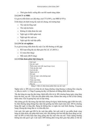 NGOẠI KHOA LÂM SÀNG-2007
o Thời gian thuốc xuống đến van hồi manh tràng chậm
2.1.2.4-CT và MRI:
Có giá trị chẩn đoán cao (độ nhạy của CT là 88%, của MRI là 93%).
Ít khi được chỉ định trong tắc ruột nói chung, trừ trường hợp:
o Tắc ruột do lồng ruột
o Tắc ruột do bướu
o Không rõ chẩn đoán tắc ruột
o Nghi ngờ có thắt nghẹt ruột
o Nghi ngờ tắc ruột cao
o Nghi ngờ tắc ruột hậu phẫu
2.1.2.5-Các xét nghiệm:
Ít có giá trị trong chẩn đoán tắc ruột. Các bất thường có thể gặp:
o Rối loạn nồng độ các điện giải (Na+
,K+
,Cl-
,HCO3
-
)
o Cô máu (Hct tăng)
o Mất nước (BUN tăng)
2.1.3-Chẩn đoán phân biệt (bảng 4):
Liệt ruột
Giả tắc ruột
Thiếu máu ruột (tắc mạch mạc treo)
Viêm dạ dày ruột
Loét dạ dày
Nghẹt môn vị
Sỏi mật
Viêm túi mật, viêm đường mật
Viêm tuỵ
Viêm ruột thừa
Nhồi máu cơ tim
Thai kỳ
Bảng 4- Một số chẩn đoán phân biệt của tắc ruột
Nghẹt môn vị: BN nôn ói ra thức ăn cũ, bụng chướng vùng thượng vị nhưng lõm vùng hạ
vị, dấu óc cách (+). Chụp X-quang dạ dày với Barium sẽ khẳng định chẩn đoán.
Tắc đại tràng do ung thư đại tràng: bệnh diễn tiến từ từ. BN chướng bụng ngày càng tăng
kèm táo bón, sụt cân. Tiền căn tiêu phân nhầy máu. Khám lâm sàng có thể có hội chứng
thiếu máu. Cần X-quang hay nội soi đại tràng.
Hội chứng giả tắc đại tràng cấp tính (hội chứng Ovilgie): bệnh thường gặp ở BN lớn tuổi,
bị chấn thương nặng (bỏng) hay nằm liệt giường (tai biến mạch máu não). BN bị chướng
bụng đột ngột và tăng dần. Bụng ấn không đau và nghe âm ruột bình thường. X-quang
bụng: khung đại tràng dãn to và chứa đầy hơi.
Liệt ruột: khi nghi ngờ BN bị tắc ruột hậu phẫu, liệt ruột sinh lý sau phẫu thuật vùng
bụng là chẩn đoán cần phân biệt trước tiên. Khi đường tiêu hoá bắt đầu hoạt động trở lại,
một vài BN có biểu hiện lâm sàng giống như tắc ruột sớm sau mổ. Triệu chứng thường
không kéo dài quá 6 giờ. Liệt ruột ở BN không phải trong thời gian hậu phẫu có thể do
317
 