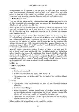NGOẠI KHOA LÂM SÀNG-2007
các nguyên nhân sau: rối loạn nước và điện giải (giảm kali huyết tương, giảm natri huyết
tương, giảm magnesium huyết tương, tăng u-rê huyết tương, nhiễm cetone ở BN tiểu
đường…), thuốc (gây nghiện, chống trầm cảm, kháng cholinergic…), các ổ nhiễm trùng
trong xoang bụng, tụ máu sau phúc mạc, thiếu máu thành ruột, nhiễm trùng huyết…
2.1.4-Thái độ chẩn đoán:
Trước hết, nghĩ đến BN có thể có hội chứng tắc ruột non khi BN đau bụng quặn cơn, nôn
ói, khám bụng có dấu hiệu chướng bụng, nghe âm ruột tăng. Nếu BN có dấu hiệu rắn bò,
chẩn đoán tắc ruột non là hầu như chắc chắn.
Bước tiếp theo, cần loại trừ thắt nghẹt ruột. Cần chú ý đến các dấu hiệu sau: BN thắt
nghẹt ruột đau bụng liên tục, nôn ói nhiều, bụng ấn có vùng đau khu trú. Các dấu hiệu
như sốt, dấu nhiễm độc, bụng có dấu hiệu viêm phúc mạc là biểu hiện của giai đoạn
muộn của thắt nghẹt ruột.
X-quang bụng là chẩn đoán hình ảnh được chỉ định trước tiên. Nếu X-quang bụng chưa
có kết luận rõ ràng, tùy vào hướng chẩn đoán mà chỉ định các chẩn đoán hình ảnh tiếp
theo. Nếu lâm sàng chẩn đoán BN ở giai đoạn sớm của tắc ruột non, có thể chỉ định siêu
âm bụng, hay cho BN chụp một X-quang bụng lần hai sau 4-6 giờ. Nếu chưa chắc chắn
với chẩn đoán tắc ruột non, CT là chẩn đoán hình ảnh được lựa chọn. Nếu chưa loại trừ
được tắc đại tràng, có thể cho BN làm CT hay chụp X-quang đại tràng. Nếu cần phải loại
trừ tắc ruột cao, CT nên được chỉ định.
Bước cuối cùng là chẩn đoán nguyên nhân tắc. Ở BN có vết mổ cũ trên thành bụng, tắc
ruột do dính là nguyên nhân hầu như chắc chắn. Chú ý kiểm tra vùng bẹn đùi hay làm
nghiệm pháp Howship Romberg để phát hiện các thoát vị nghẹt. BN nữ lớn tuổi, có tiền
căn sỏi túi mật có thể bị tắc ruột do sỏi mật. Sỏi mật cản quang có thể được phát hiện
trên vùng chậu bên phải trên X-quang bụng. Những BN bị rụng răng hay đã được nối vị
tràng có thể bị tắc ruột do bã thức ăn. Thông thường, những BN được chẩn đoán tắc ruột
nhưng không có vết mổ cũ được chỉ định CT để chẩn đoán nguyên nhân tắc.
2.2-Điều trị:
2.2.1-Điều trị nội khoa:
Chỉ định:
o Bán tắc ruột non do dính
o Bán tắc ruột non do viêm ruột (bệnh Crohn, lao ruột…)
o Tắc ruột non hoàn toàn do dính và BN đến sớm (trước 6 giờ): có thể thử điều trị
nội khoa
Nội dung:
o Nhịn ăn uống. Có thể đặt thông dạ dày hay thông ruột non (thông Miller-Abbott)
để giải áp.
o Bồi hoàn nước và điện giải
o Chụp X-quang bụng không sửa soạn mỗi 6 giờ (nếu do dính) hay mỗi 24 giờ (nếu
do viêm) để đánh giá diễn tiến của tắc ruột. Dấu hiệu trên X-quang chứng tỏ diễn
tiến tốt: ruột bớt chướng, bụng bớt mờ, hơi xuất hiện trong đại tràng.
o Thăm khám lâm sàng nhiều lần. Các dấu hiệu diễn tiến tốt trên lâm sàng: bụng
xẹp hơn, có trung tiện, thèm ăn.
Điều trị nội khoa thất bại: quá 48 giờ mà tình trạng không cải thiện.
318
 