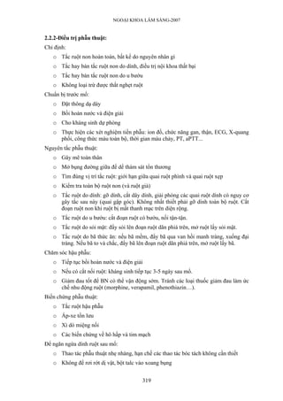 NGOẠI KHOA LÂM SÀNG-2007
2.2.2-Điều trị phẫu thuật:
Chỉ định:
o Tắc ruột non hoàn toàn, bất kể do nguyên nhân gì
o Tắc hay bán tắc ruột non do dính, điều trị nội khoa thất bại
o Tắc hay bán tắc ruột non do u bướu
o Không loại trừ được thắt nghẹt ruột
Chuẩn bị trước mổ:
o Đặt thông dạ dày
o Bồi hoàn nước và điện giải
o Cho kháng sinh dự phòng
o Thực hiện các xét nghiệm tiền phẫu: ion đồ, chức năng gan, thận, ECG, X-quang
phổi, công thức máu toàn bộ, thời gian máu chảy, PT, aPTT...
Nguyên tắc phẫu thuật:
o Gây mê toàn thân
o Mở bụng đường giữa để dể thám sát tổn thương
o Tìm đúng vị trí tắc ruột: giới hạn giữa quai ruột phình và quai ruột xẹp
o Kiểm tra toàn bộ ruột non (và ruột già)
o Tắc ruột do dính: gỡ dính, cắt dây dính, giải phóng các quai ruột dính có nguy cơ
gây tắc sau này (quai gập góc). Không nhất thiết phải gỡ dính toàn bộ ruột. Cắt
đoạn ruột non khi ruột bị mất thanh mạc trên diện rộng.
o Tắc ruột do u bướu: cắt đoạn ruột có bướu, nối tận-tận.
o Tắc ruột do sỏi mật: đẩy sỏi lên đoạn ruột dãn phiá trên, mở ruột lấy sỏi mật.
o Tắc ruột do bã thức ăn: nếu bã mềm, đẩy bã qua van hồi manh tràng, xuống đại
tràng. Nếu bã to và chắc, đẩy bã lên đoạn ruột dãn phiá trên, mở ruột lấy bã.
Chăm sóc hậu phẫu:
o Tiếp tục bồi hoàn nước và điện giải
o Nếu có cắt nối ruột: kháng sinh tiếp tục 3-5 ngày sau mổ.
o Giảm đau tốt để BN có thể vận động sớm. Tránh các loại thuốc giảm đau làm ức
chế nhu động ruột (morphine, verapamil, phenothiazin…).
Biến chứng phẫu thuật:
o Tắc ruột hậu phẫu
o Áp-xe tồn lưu
o Xì dò miệng nối
o Các biến chứng về hô hấp và tim mạch
Để ngăn ngừa dính ruột sau mổ:
o Thao tác phẫu thuật nhẹ nhàng, hạn chế các thao tác bóc tách không cần thiết
o Không để rơi rớt dị vật, bột talc vào xoang bụng
319
 