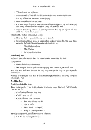 NGOẠI KHOA LÂM SÀNG-2007
o Tránh sử dụng quá nhiều gạc
o Rửa bụng sạch kết hợp dẫn lưu thích hợp trong trường hợp viêm phúc mạc
o Phủ mạc nối lớn lên ruột trước khi đóng bụng
o Đóng bụng bằng chỉ tan nếu được
o Các phẫu thuật cố định (cố định ngoài hay cố định trong), các loại thuốc (sử dụng
qua đường toàn thân hay tại chỗ) hiện không còn được chỉ định.
o Việc sử dụng màng sinh học có chứa hyaluronate, theo một vài nghiên cứu mới
nhất, cho kết quả rất khả quan.
Phẫu thuật tắc ruột do dính qua ngả nội soi:
o Được chỉ định trong một số trường hợp có chọn lọc
o Nếu phẫu thuật thành công, có lợi điểm hơn nhiều so với mổ hở. Khả năng thành
công phụ thuộc vào kinh nghiệm của phẫu thuật viên và:
Mức độ chướng bụng
Mức độ dính
Số lượng các dây dính
3-Xoắn ruột non:
Xoắn ruột non chiếm khoảng 30% các trường hợp tắc ruột non do dây dính.
Nguyên nhân:
o Đứng đầu là do dây dính sau mổ
o BN không có tiền căn phẫu thuật vùng bụng: xoắn ruột do ruột xoay bất toàn.
Khó chẩn đoán xoắn ruột non trên lâm sàng cũng như cận lâm sàng khi quai ruột xoắn
chưa hoại tử.
Khi hoại tử ruột xảy ra, chẩn đoán dễ dàng hơn nhưng bệnh nhân có tiên lượng kém (tỉ lệ
tử vong 20-37%).
3.1-Chẩn đoán:
3.1.1-Chẩn đoán lâm sàng:
Trong giai đoạn sớm (trước 6 giờ), các dấu hiệu thường không điển hình. Nghĩ đến xoắn
ruột non nếu BN:
o Có tiền căn phẫu thuật vùng bụng
o Có hội chứng tắc ruột
o Có các dấu hiệu khác kèm theo:
Đau bụng liên tục, dữ dội
Nôn ói nhiều
Mạch nhanh (> 100/phút)
Bụng ấn có vùng đau khu trú
Trong giai đoạn muộn, các dấu hiệu trở nên điển hình:
o Sốt, dấu nhiễm trùng nhiễm độc
320
 