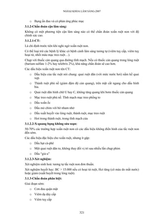 NGOẠI KHOA LÂM SÀNG-2007
o Bụng ấn đau và có phản ứng phúc mạc
3.1.2-Chẩn đoán cận lâm sàng:
Không có một phương tiện cận lâm sàng nào có thể chẩn đoán xoắn ruột non với độ
chính xác cao.
3.1.2.1-CT:
Là chỉ định trước tiên khi nghi ngờ xoắn ruột non.
Có thể loại trừ các bệnh lý khác có bệnh cảnh lâm sàng tương tự (viêm tuỵ cấp, viêm tuỵ
hoại tử, nhồi máu mạc treo ruột…).
Chụp với thuốc cản quang qua đường tĩnh mạch. Nếu có thuốc cản quang trong lòng ruột
(barium sulfate 1-2% hay telebrix 2%), khả năng chẩn đoán sẽ cao hơn.
Các dấu hiệu xoắn ruột non tên CT:
o Dấu hiệu của tắc ruột nói chung: quai ruột dãn (với mức nước hơi) nằm kề quai
xẹp.
o Thành ruột phù nề (giảm đậm độ cản quang), trên mặt cắt ngang cho dấu hình
bia.
o Quai ruột dãn hình chữ U hay C, không tăng quang khi bơm thuốc cản quang
o Mạc treo ruột phù nề. Tĩnh mạch mạc treo phồng to
o Dấu xoắn ốc
o Dấu mỏ chim với bờ nham nhở
o Dấu xuất huyết vào lòng ruột, thành ruột, mạc treo ruột
o Hơi trong thành ruột, trong tĩnh mạch cửa
3.1.2.2-X-quang bụng không sửa soạn:
50-70% các trường hợp xoắn ruột non có các dấu hiệu không điển hình của tắc ruột non
đến sớm.
Các dấu hiệu đặc hiệu cho xoắn ruột, nhưng ít gặp:
o Dấu hạt cà-phê
o Một quai ruột dãn to, không thay đổi vị trí sau nhiều lần chụp phim
o Dấu “giả u”
3.1.2.3-Xét nghiệm:
Xét nghiệm sinh hoá: tương tự tắc ruột non đơn thuần.
Xét nghiệm huyết học: BC > 15.000 nếu có hoại tử ruột, Hct tăng (cô máu do mất nước)
hoặc giảm (xuất huyết trong lòng ruột).
3.1.3-Chẩn đoán phân biệt:
Giai đoạn sớm:
o Cơn đau quặn mật
o Viêm dạ dày cấp
o Viêm tuỵ cấp
321
 