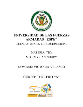 UNIVERSIDAD DE LAS FUERZAS
ARMADAS “ESPE”
LICENCIATURA EN EDUCACIÓN INICIAL
MATERIA: TICs
MSC. MYRIAN NOURY
NOMBRE: VICTORIA VELASCO
CURSO: TERCERO “A”
 