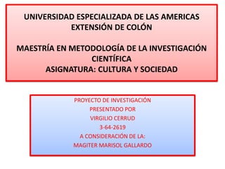 UNIVERSIDAD ESPECIALIZADA DE LAS AMERICAS
EXTENSIÓN DE COLÓN
MAESTRÍA EN METODOLOGÍA DE LA INVESTIGACIÓN
CIENTÍFICA
ASIGNATURA: CULTURA Y SOCIEDAD
PROYECTO DE INVESTIGACIÓN
PRESENTADO POR
VIRGILIO CERRUD
3-64-2619
A CONSIDERACIÓN DE LA:
MAGITER MARISOL GALLARDO
 