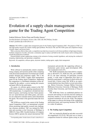 AI Communications 19 (2006) 1–12 1 
IOS Press 
Evolution of a supply chain management 
game for the Trading Agent Competition 
Joakim Eriksson, Niclas Finne and Sverker Janson ∗ 
Swedish Institute of Computer Science, Box 1263, SE-164 29 Kista, Sweden 
E-mail: {joakime,nfi,sverker}@sics.se 
Abstract. TAC SCM is a supply chain management game for the Trading Agent Competition (TAC). The purpose of TAC is to 
spur high quality research into realistic trading agent problems. We discuss TAC and TAC SCM: game and competition design, 
scientific impact, and lessons learnt. 
With a conscious effort to these ends, a competition may help focus research on well-chosen problems in high impact domains, 
facilitate comparison of results, and create a community eager to analyze and build on the results of peers and in working jointly 
towards the perfection of solutions. 
Potential pitfalls include emphasizing winning to the exclusion of testing scientific hypotheses, and carrying the overhead of 
designing, implementing, and operating a competition. 
Keywords: AI competition, software agents, electronic markets, trading agents, supply chain management 
1. Introduction 
Write software to automatically control a manufac-turing 
company and maximize profits while competing 
with adversarial manufacturers for limited and variable 
product demand and component supply. This is the 
challenge of TAC SCM, a supply chain management 
game for the Trading Agent Competition. Supporting 
the competition is a distributed simulation system de-veloped 
by the authors: a server running the scenario 
and agent APIs for the participants. 
In a game, six software agents connect to the TAC 
SCM server, and play six competing manufacturers for 
220 simulated days. A competition is divided into hun-dreds 
of games, each lasting one hour. Game parame-ters 
are varied between and within games, and statis-tics 
are collected to calculate metrics and to benchmark 
the agents. The winner is the agent that makes the most 
profit. 
TAC SCM was created in the context of the Trading 
Agent Competition (TAC), an international scientific 
forum promoting high quality research into challeng-ing 
e-business problems. TAC was initiated by Well-man 
and associates at the University of Michigan in 
2000 [33]. Since 2002, Swedish Institute of Computer 
Science (SICS) operates the annual international TAC 
*Corresponding author: Sverker Janson, E-mail: sverker@sics.se. 
tournament and provides the supporting software in-frastructure: 
game servers, agent development APIs, 
and visualization tools [27]. 
TAC SCM tournaments have been held in conjunc-tion 
to IJCAI-03 [11], ICEC-03 [10], and AAMAS- 
04 [1], the latter attracting 30 participant research 
groups. A wide range of approaches have been ex-plored 
by participants, a selection of which will be dis-cussed 
here. Courses using TAC SCM as an experi-mental 
platform have been held at several universities, 
e.g., Brown University, Carnegie Mellon University, 
Melbourne University, University of Michigan, North 
Carolina State University, and University of Texas at 
Austin. 
TAC SCM thus forms an established platform for 
research and training on real-time decision making in 
electronic markets, in use by leading research and ed-ucational 
institutions all over the world. The purpose 
of this paper is to discuss the design of the competition 
and lessons learnt, and in passing introduce TAC SCM 
to a wider AI audience. 
2. The Trading Agent Competition 
TAC was inspired by RoboCup and other successful 
AI competitions [15,32,33]. The goal was to create a 
competition format for software agents acting on, and 
0921-7126/06/$17.00  2006 – IOS Press and the authors. All rights reserved 
 
