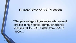 Current State of CS Education
•The percentage of graduates who earned
credits in high school computer science
classes fell to 19% in 2009 from 25% in
1990…
10
 