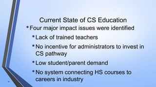 Current State of CS Education
•Four major impact issues were identified
•Lack of trained teachers
•No incentive for administrators to invest in
CS pathway
•Low student/parent demand
•No system connecting HS courses to
careers in industry14
 