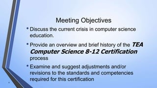 Meeting Objectives
•Discuss the current crisis in computer science
education.
•Provide an overview and brief history of the TEA
Computer Science 8-12 Certification
process
•Examine and suggest adjustments and/or
revisions to the standards and competencies
required for this certification6
 