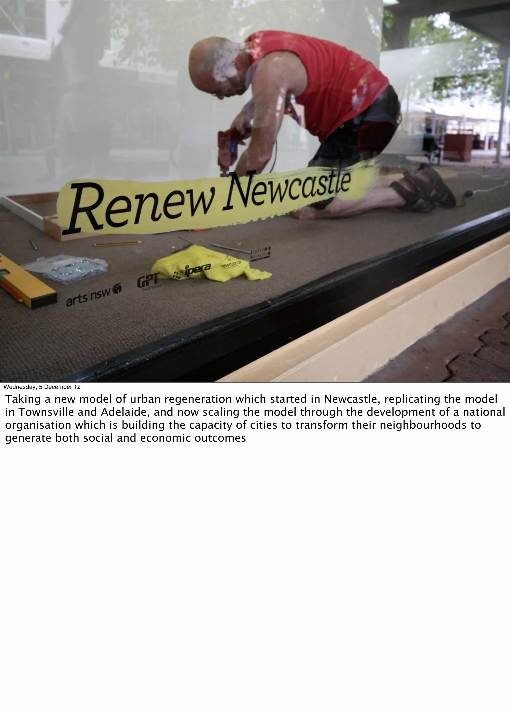 Wednesday, 5 December 12

Taking a new model of urban regeneration which started in Newcastle, replicating the model
in Townsville and Adelaide, and now scaling the model through the development of a national
organisation which is building the capacity of cities to transform their neighbourhoods to
generate both social and economic outcomes
 