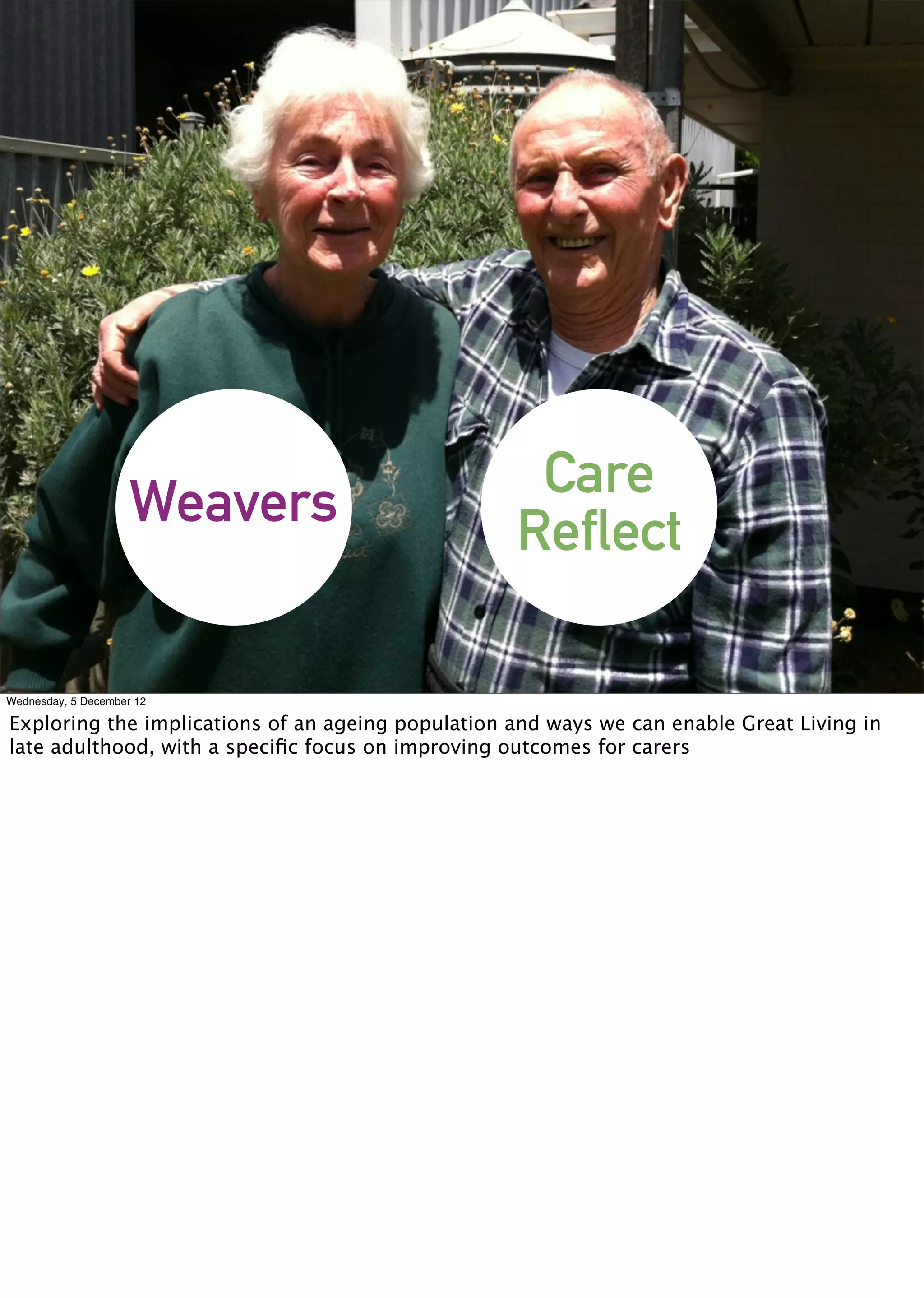 Care
                     Weavers                       Reflect

Wednesday, 5 December 12

Exploring the implications of an ageing population and ways we can enable Great Living in
late adulthood, with a speciﬁc focus on improving outcomes for carers
 