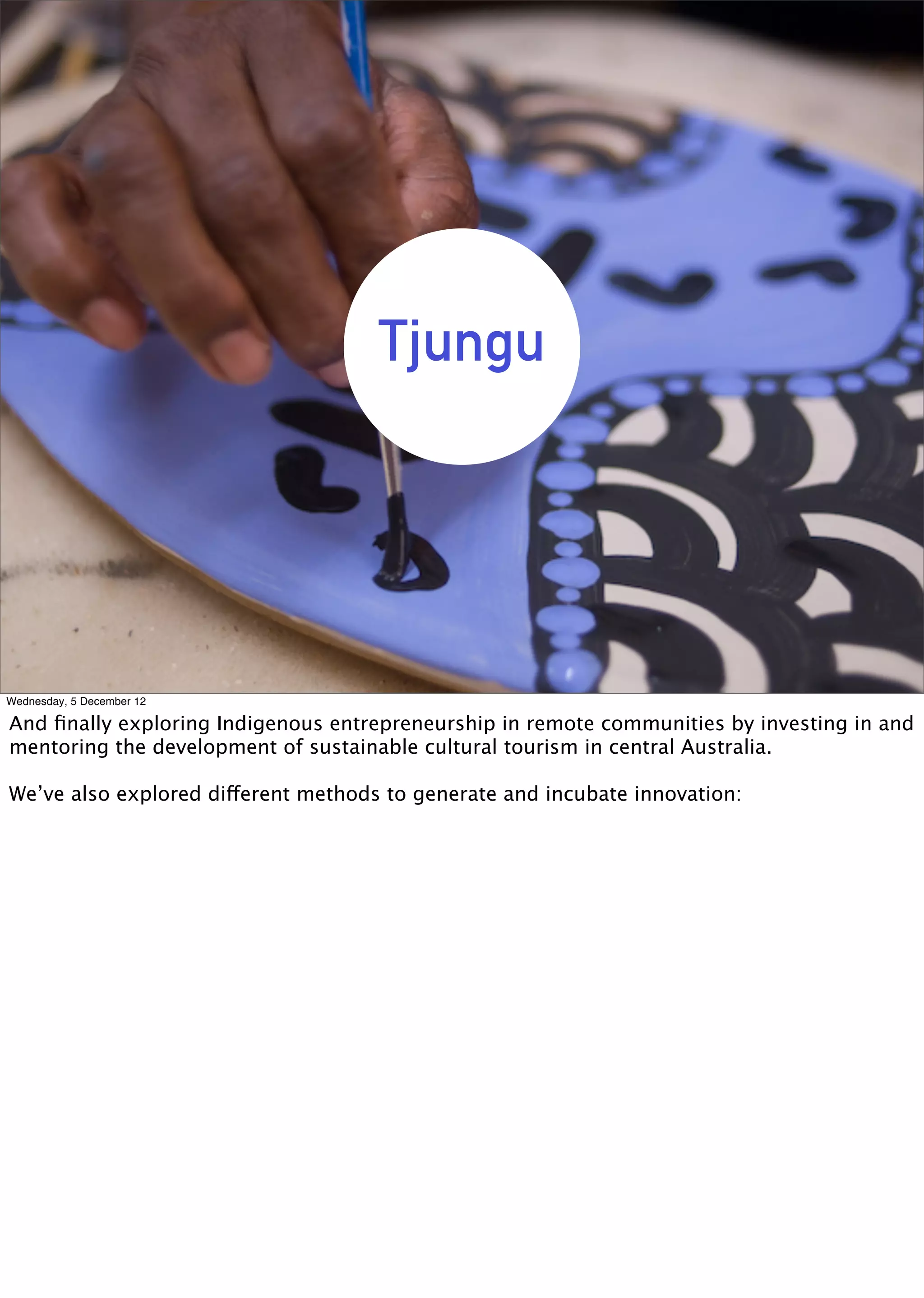 Tjungu




Wednesday, 5 December 12

And ﬁnally exploring Indigenous entrepreneurship in remote communities by investing in and
mentoring the development of sustainable cultural tourism in central Australia.

We’ve also explored different methods to generate and incubate innovation:
 