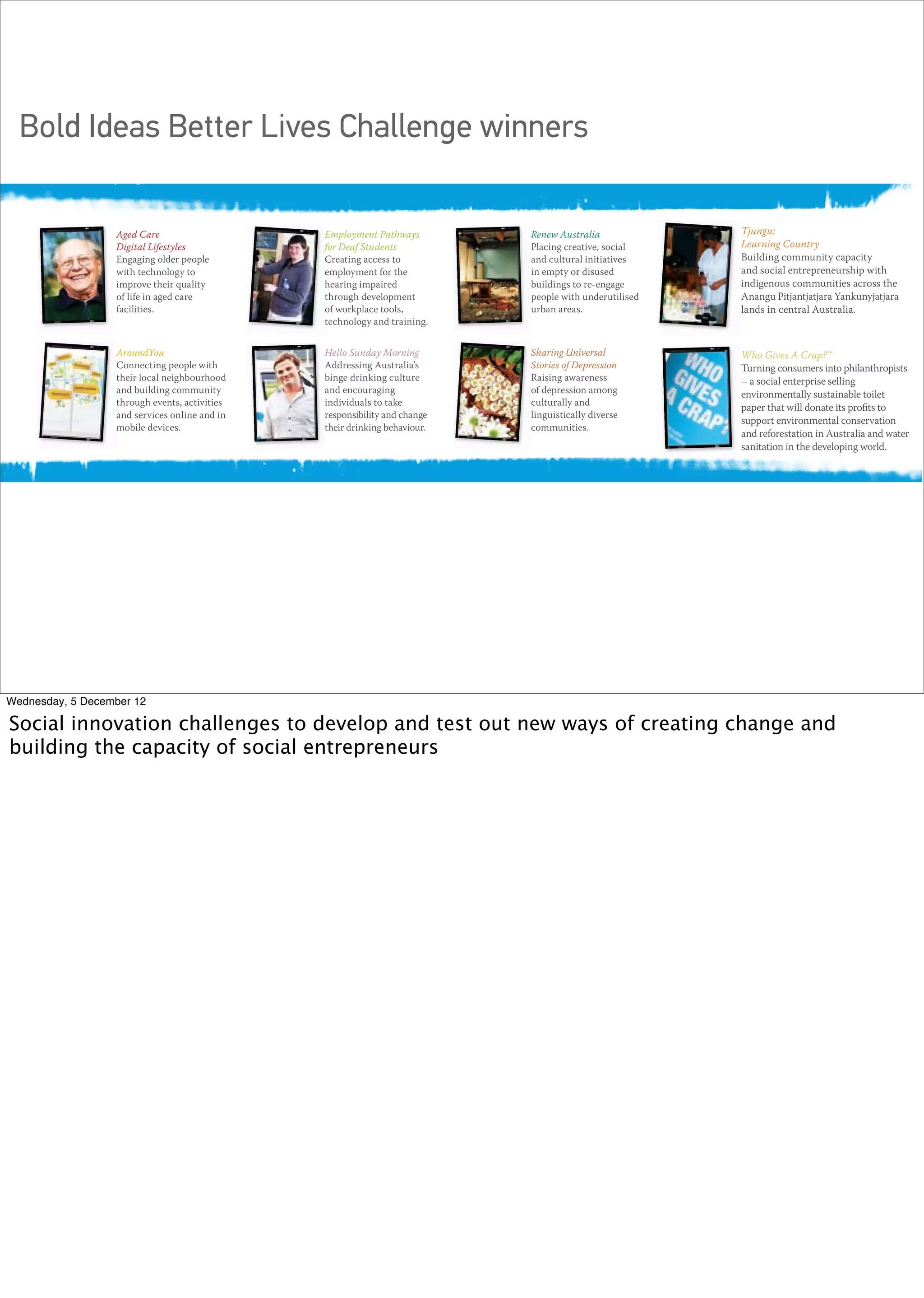 Bold Ideas Better Lives Challenge winners
                  facing our communities.




                  Aged Care                    Employment Pathways         Renew Australia             Tjungu:        Tjungu:
                  Digital Lifestyles           for Deaf Students           Placing creative, social    Learning Country
                                                                                                                      Learning Country
                  Engaging older people        Creating access to          and cultural initiatives    Building community capacity
                                                                                                                      Building community capacit
                  with technology to           employment for the          in empty or disused         and social entrepreneurship with
                                                                                                                      and social entrepreneurship
                  improve their quality        hearing impaired            buildings to re-engage      indigenous communities across the
                                                                                                                      indigenous communities acr
                  of life in aged care         through development         people with underutilised   Anangu Pitjantjatjara Yankunyjatjara
                                                                                                                      Anangu Pitjantjatjara Yankun
                  facilities.                  of workplace tools,         urban areas.                               lands in central Australia.
                                                                                                       lands in central Australia.
                                               technology and training.


                  AroundYou                    Hello Sunday Morning        Sharing Universal                           Who Gives A Crap?™
                                                                                                       Who Gives A Crap?™
                  Connecting people with       Addressing Australia’s      Stories of Depression       Turning consumers intoconsumers into phila
                                                                                                                       Turning philanthropists
                  their local neighbourhood    binge drinking culture      Raising awareness                           – a social enterprise selling
                                                                                                       – a social enterprise selling
                  and building community       and encouraging             of depression among                         environmentally sustainable t
                                                                                                       environmentally sustainable toilet
                  through events, activities   individuals to take         culturally and
                                                                                                       paper that will donatethatproﬁts to its proﬁ
                                                                                                                       paper
                                                                                                                               its will donate
                  and services online and in   responsibility and change   linguistically diverse                      support environmental conse
                                                                                                       support environmental conservation
                  mobile devices.              their drinking behaviour.   communities.                                and reforestation in Australia
                                                                                                       and reforestation in Australia and water
                                                                                                                       sanitation in the developing w
                                                                                                       sanitation in the developing world.




Wednesday, 5 December 12

Social innovation challenges to develop and test out new ways of creating change and
building the capacity of social entrepreneurs
 