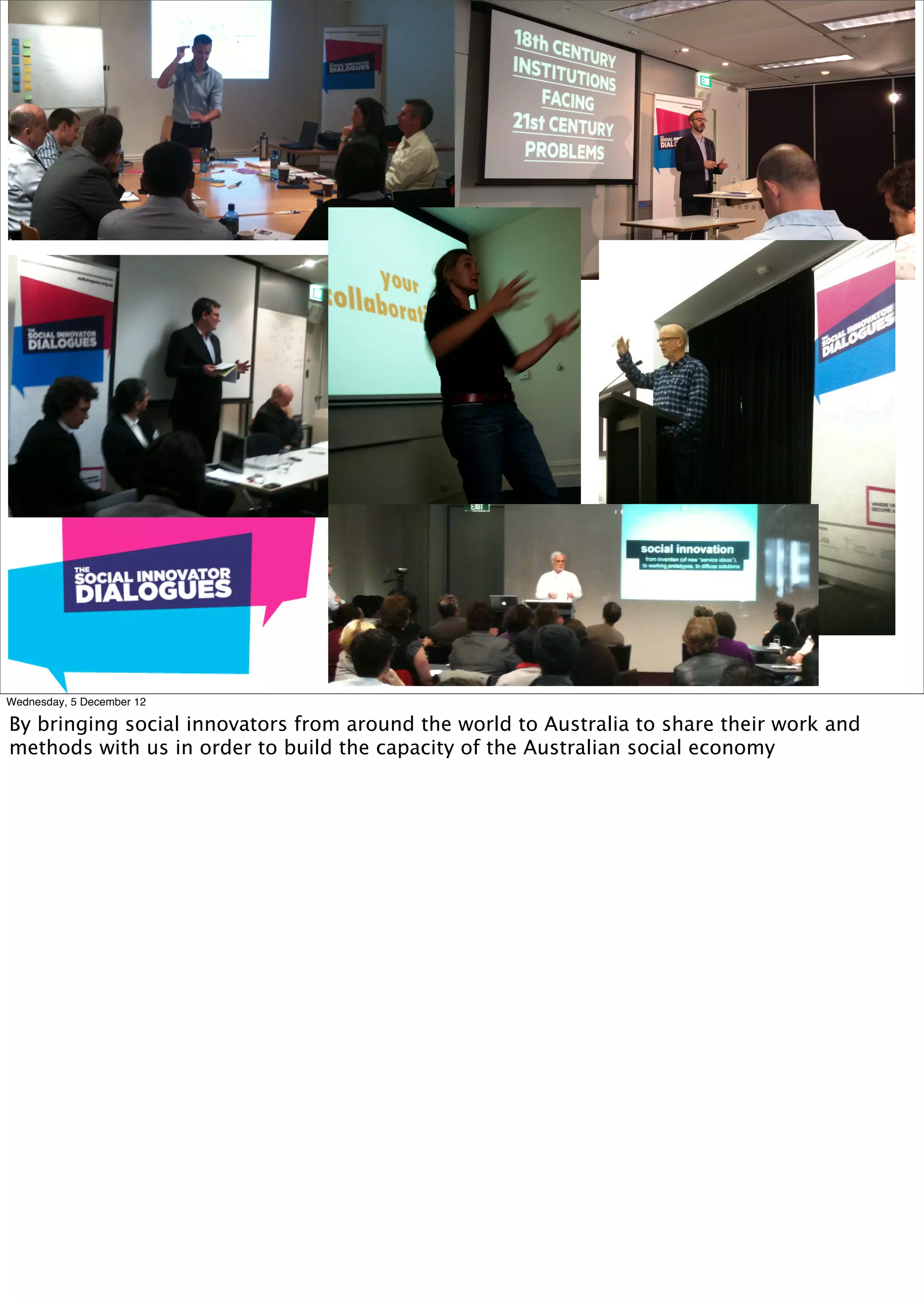 Wednesday, 5 December 12

By bringing social innovators from around the world to Australia to share their work and
methods with us in order to build the capacity of the Australian social economy
 