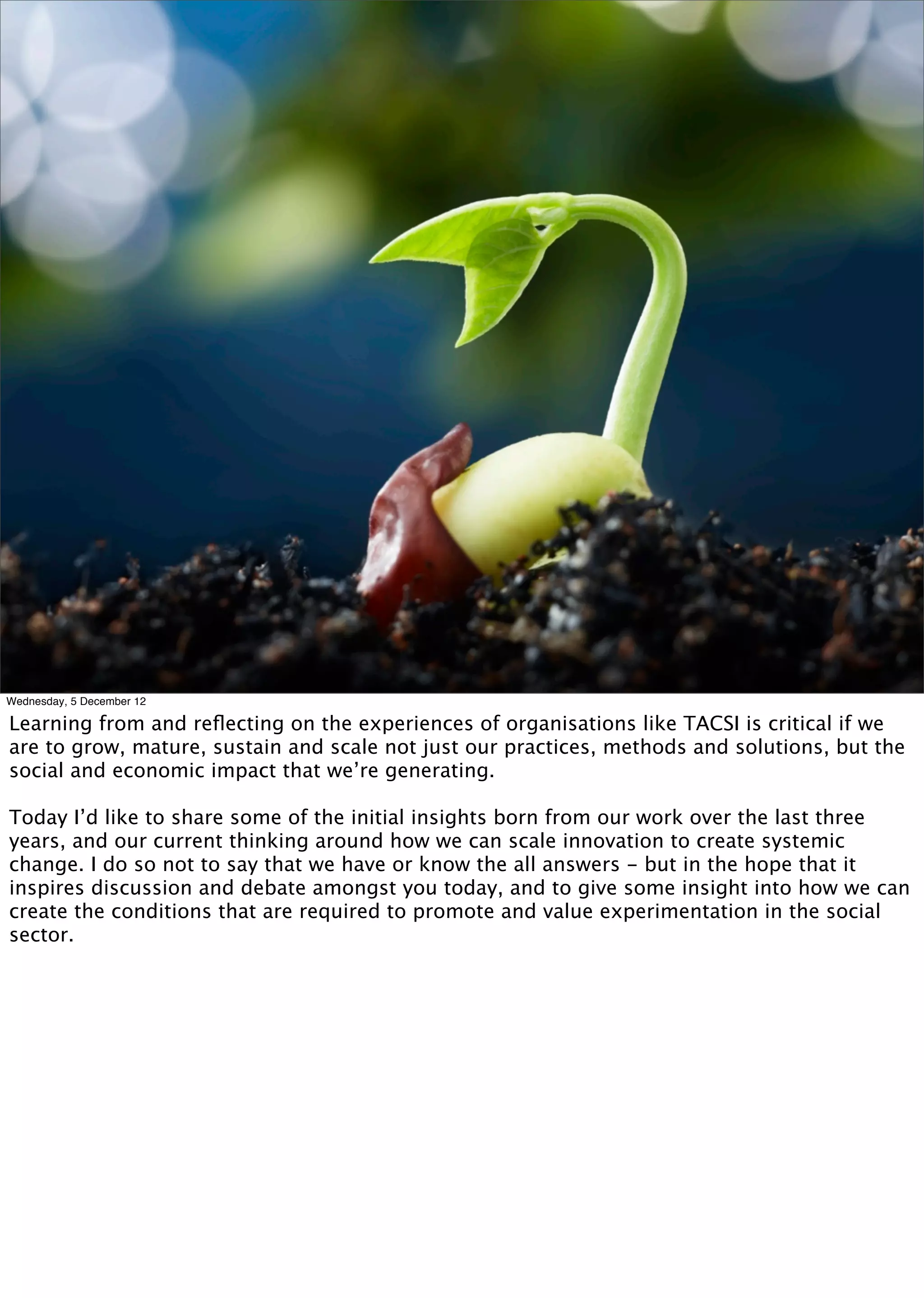Wednesday, 5 December 12

Learning from and reﬂecting on the experiences of organisations like TACSI is critical if we
are to grow, mature, sustain and scale not just our practices, methods and solutions, but the
social and economic impact that we’re generating.

Today I’d like to share some of the initial insights born from our work over the last three
years, and our current thinking around how we can scale innovation to create systemic
change. I do so not to say that we have or know the all answers - but in the hope that it
inspires discussion and debate amongst you today, and to give some insight into how we can
create the conditions that are required to promote and value experimentation in the social
sector.
 