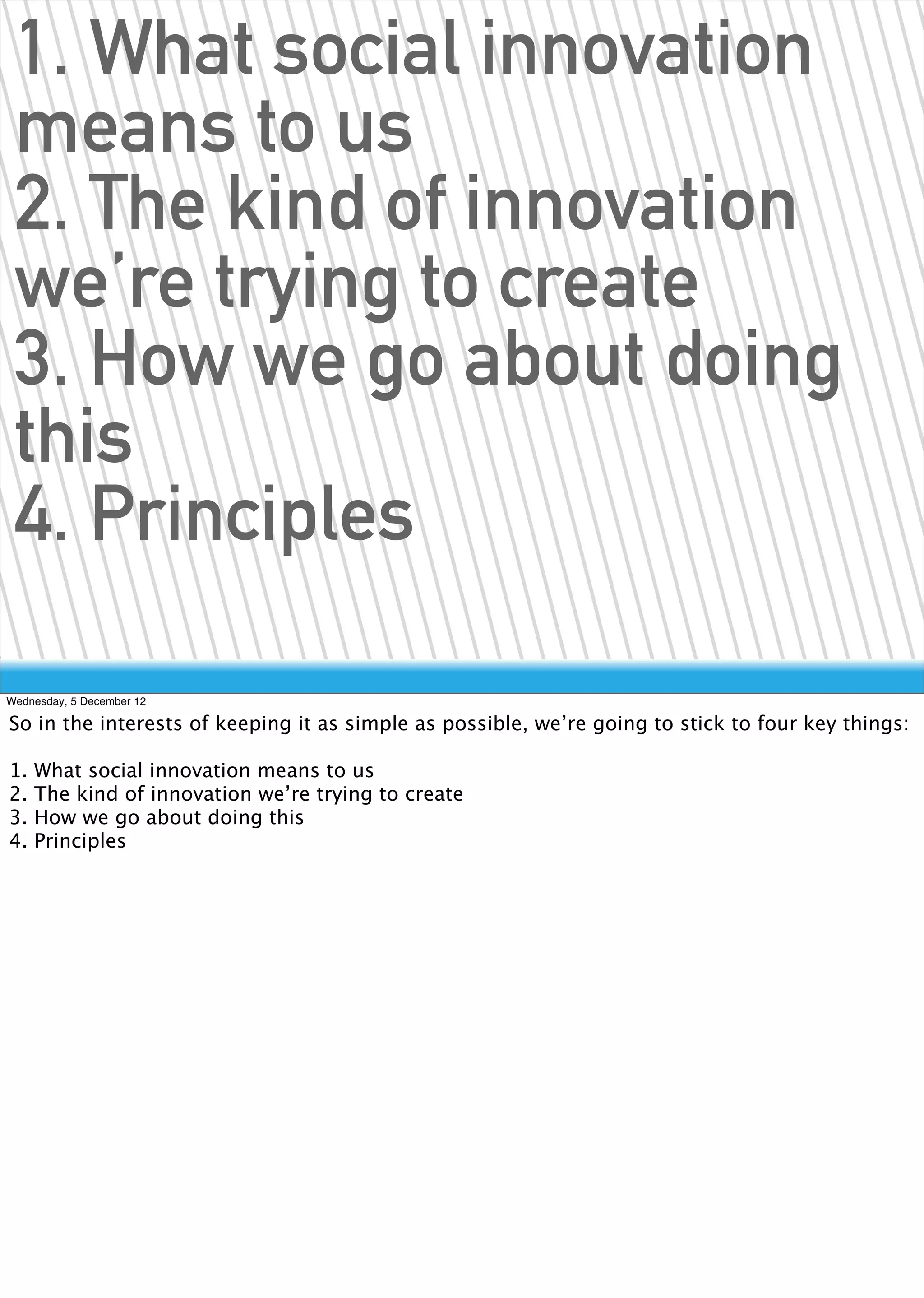 1. What social innovation
 means to us
 2. The kind of innovation
 we’re trying to create
 3. How we go about doing
 this
 4. Principles

Wednesday, 5 December 12

So in the interests of keeping it as simple as possible, we’re going to stick to four key things:

1.   What social innovation means to us
2.   The kind of innovation we’re trying to create
3.   How we go about doing this
4.   Principles
 